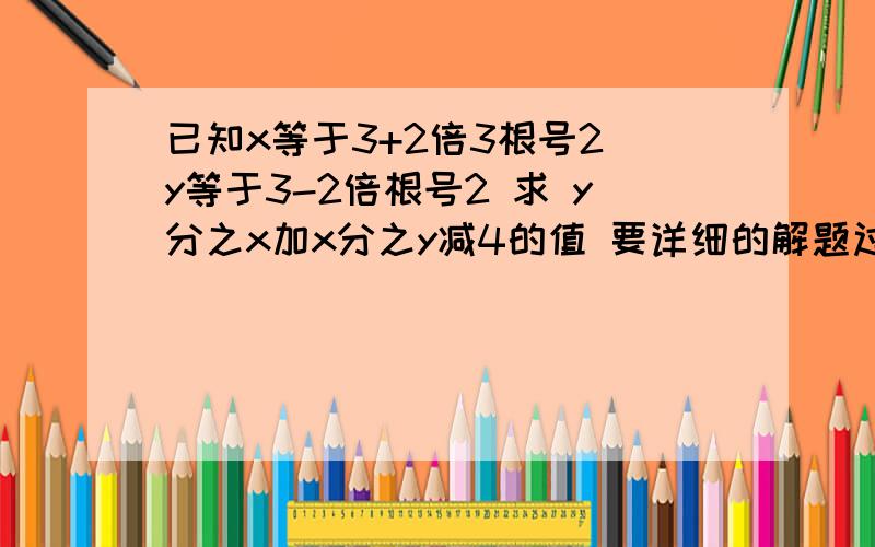 已知x等于3+2倍3根号2 y等于3-2倍根号2 求 y分之x加x分之y减4的值 要详细的解题过程 作业很急 谢谢了