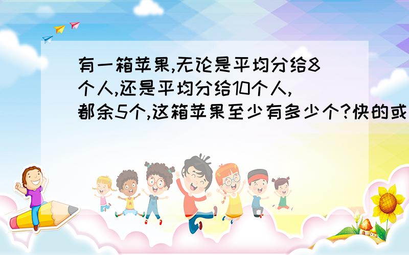 有一箱苹果,无论是平均分给8个人,还是平均分给10个人,都余5个,这箱苹果至少有多少个?快的或好的加分