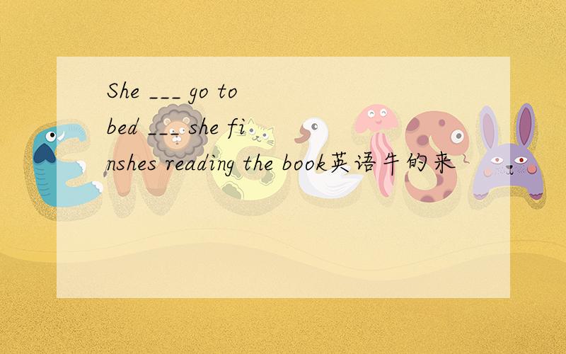 She ___ go to bed ___ she finshes reading the book英语牛的来