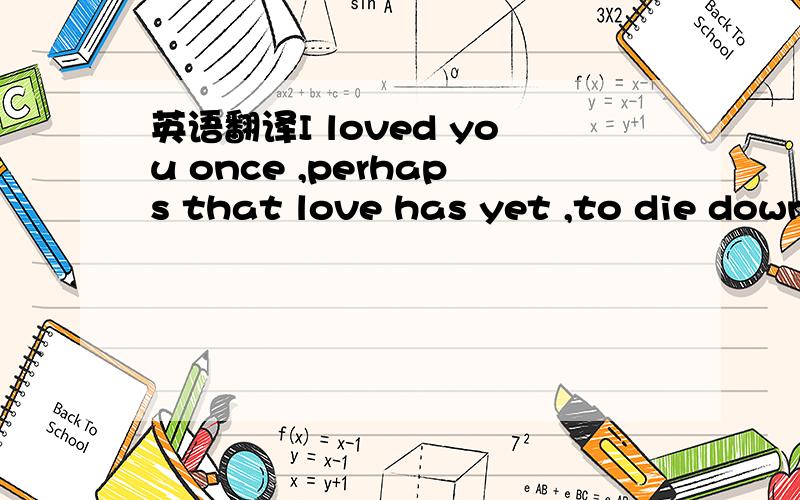 英语翻译I loved you once ,perhaps that love has yet ,to die down thoroughly within my soul;but let it not dismay you any longer,I have no wish to cause you any sorrow.I loved you wordlessly,without a hope,by shyness tortured ,or by jealousy,I lov