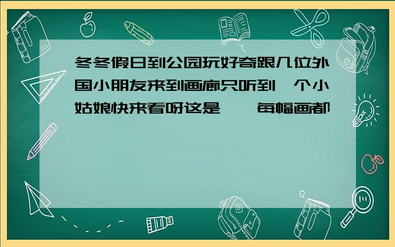 冬冬假日到公园玩好奇跟几位外国小朋友来到画廊只听到一个小姑娘快来看呀这是【】每幅画都【】【】