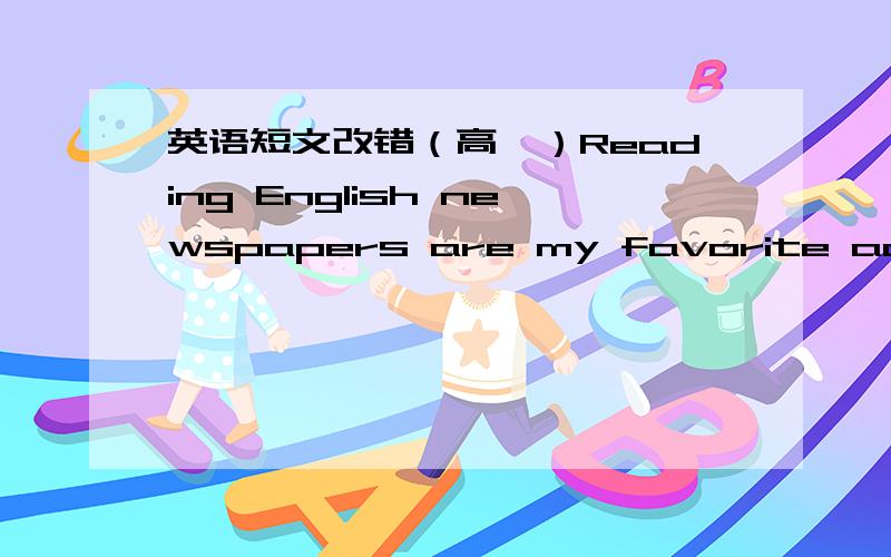 英语短文改错（高一）Reading English newspapers are my favorite activity.1-----When I entered into high school ,I began to enjoy doing such work.2-----Under the teacher's help ,I realize that reading English articles 3-----is of great import