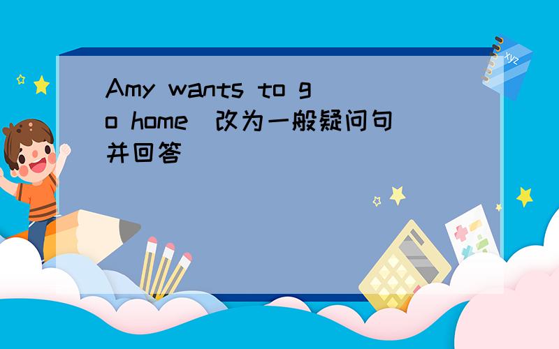 Amy wants to go home(改为一般疑问句并回答）