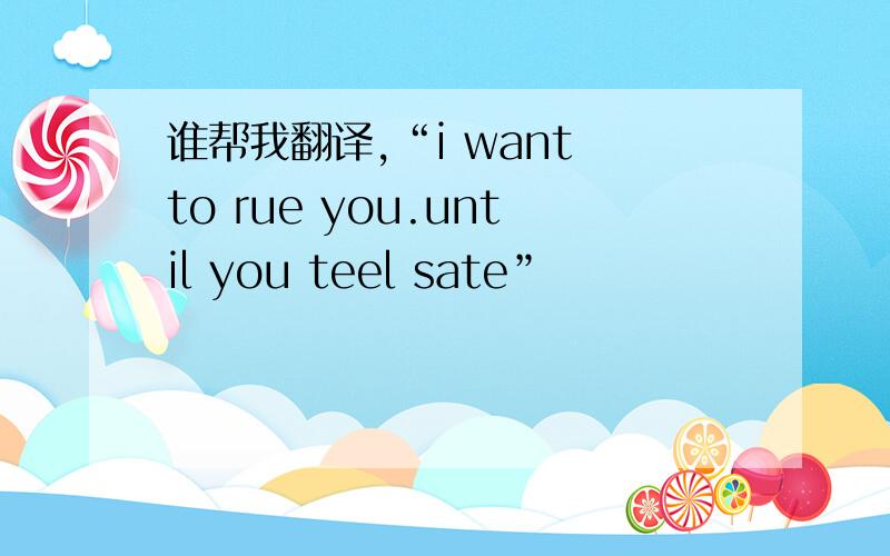 谁帮我翻译,“i want to rue you.until you teel sate”