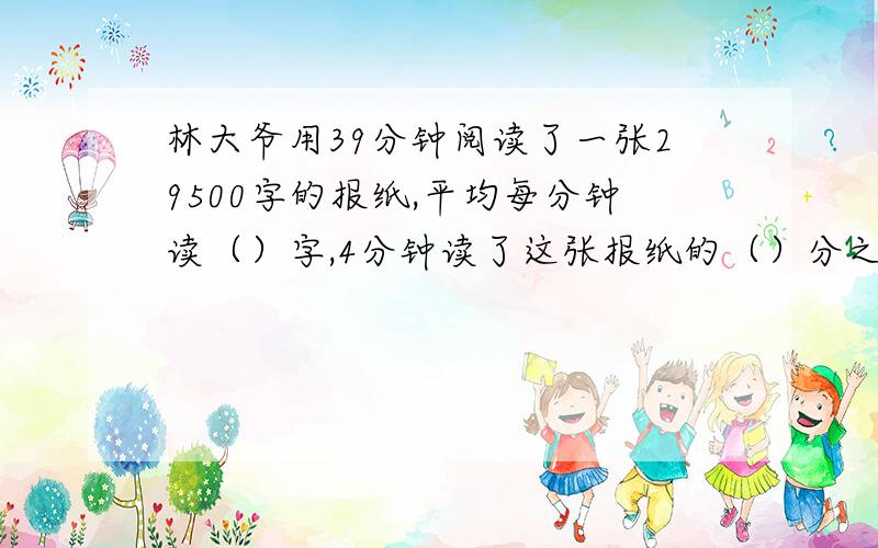 林大爷用39分钟阅读了一张29500字的报纸,平均每分钟读（）字,4分钟读了这张报纸的（）分之（）,约为（）%