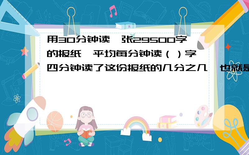 用30分钟读一张29500字的报纸,平均每分钟读（）字,四分钟读了这份报纸的几分之几,也就是百分之几?