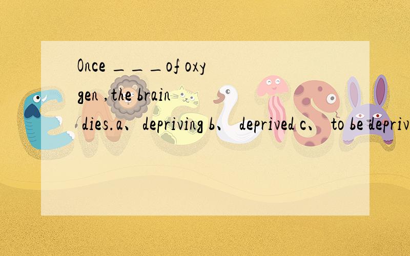 Once ___of oxygen ,the brain dies.a、depriving b、 deprived c、 to be deprived d、 having been deprived