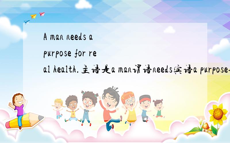 A man needs a purpose for real health.主语是a man谓语needs宾语a purpose介词短语做定语?for real health.