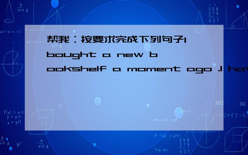 帮我：按要求完成下列句子I bought a new bookshelf a moment ago .I have it now .(改为同义句）I ____ ____ bought a new bookshelf.