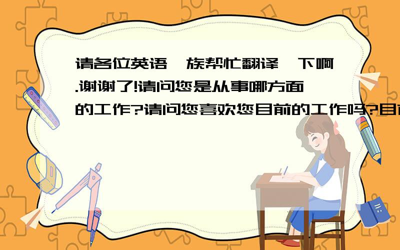 请各位英语一族帮忙翻译一下啊.谢谢了!请问您是从事哪方面的工作?请问您喜欢您目前的工作吗?目前有没有想换份工作的想法?