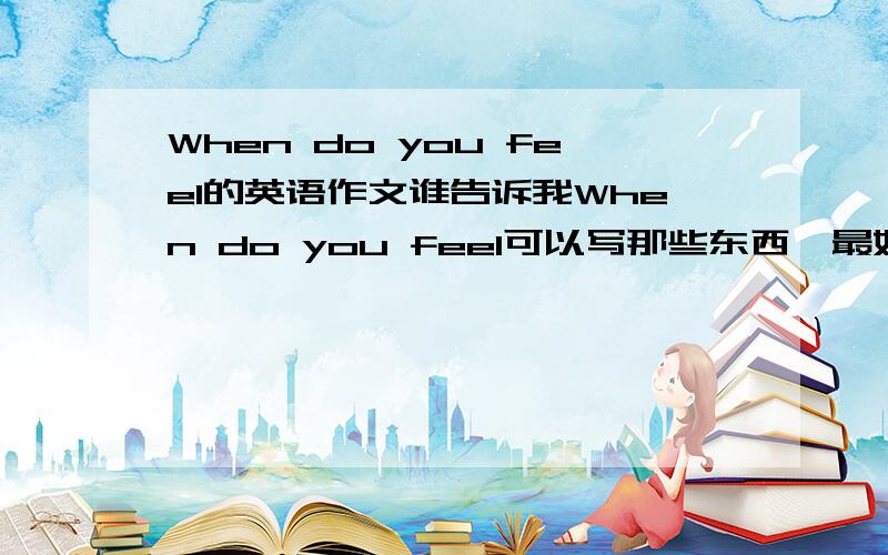 When do you feel的英语作文谁告诉我When do you feel可以写那些东西,最好是一篇真实的作文（英语）