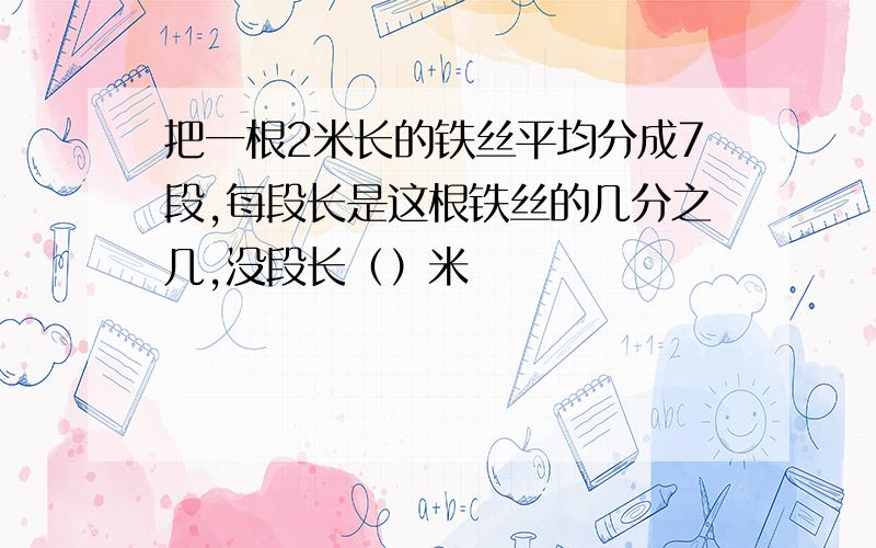 把一根2米长的铁丝平均分成7段,每段长是这根铁丝的几分之几,没段长（）米