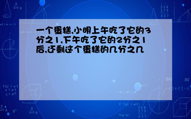 一个蛋糕,小明上午吃了它的3分之1,下午吃了它的2分之1后,还剩这个蛋糕的几分之几