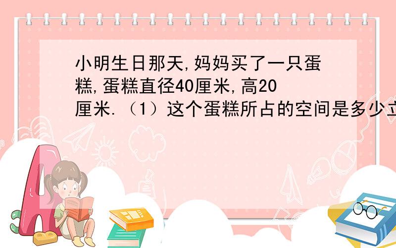 小明生日那天,妈妈买了一只蛋糕,蛋糕直径40厘米,高20厘米.（1）这个蛋糕所占的空间是多少立方厘米?（2）丝带打结处长30厘米,捆扎这个蛋糕要多少厘米长的丝带?