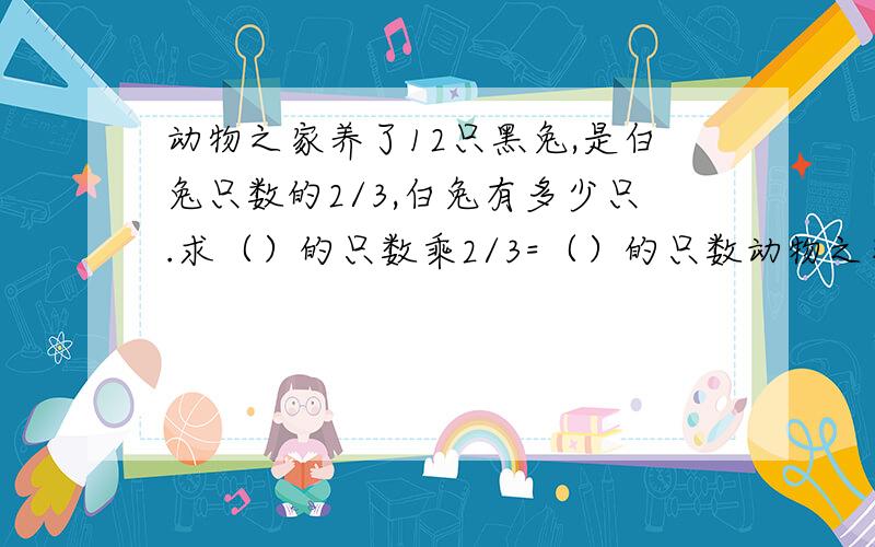 动物之家养了12只黑兔,是白兔只数的2/3,白兔有多少只.求（）的只数乘2/3=（）的只数动物之家养了12只黑兔,是白兔只数的2/3,白兔有多少只.求（）的只数乘2/3=（）的只数还要算式