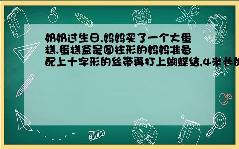 奶奶过生日,妈妈买了一个大蛋糕.蛋糕盒是圆柱形的妈妈准备配上十字形的丝带再打上蝴蝶结,4米长的丝带够不够?（蝴蝶结需要80米）