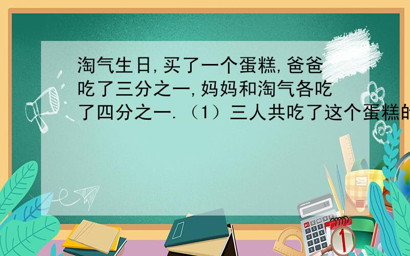 淘气生日,买了一个蛋糕,爸爸吃了三分之一,妈妈和淘气各吃了四分之一.（1）三人共吃了这个蛋糕的几分之几?（2）估计一下,剩下的蛋糕比四分之一多还是比四分之一少?列算式,帮帮忙啊