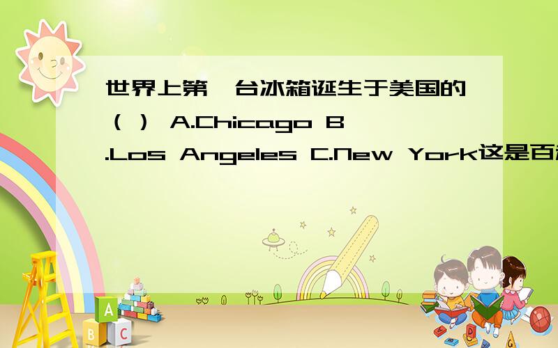 世界上第一台冰箱诞生于美国的（） A.Chicago B.Los Angeles C.New York这是百科知识题