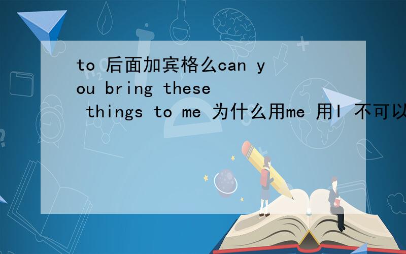 to 后面加宾格么can you bring these things to me 为什么用me 用I 不可以么?急.