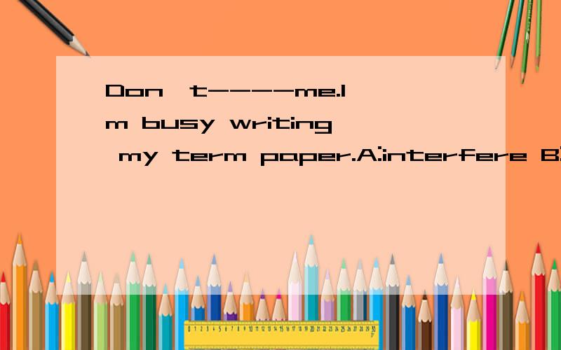 Don't----me.I'm busy writing my term paper.A:interfere B:interpret C:interrupt D:interest