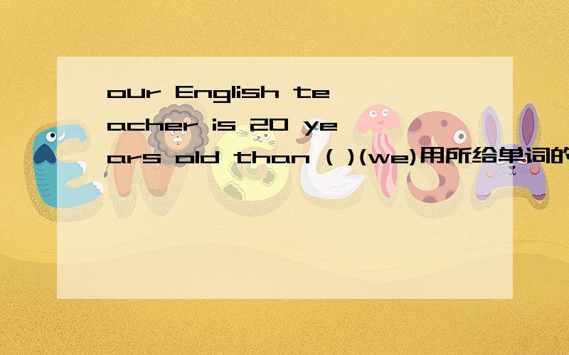 our English teacher is 20 years old than ( )(we)用所给单词的正确形式填空