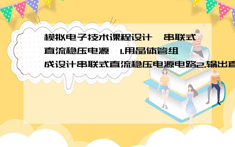 模拟电子技术课程设计《串联式直流稳压电源》1.用晶体管组成设计串联式直流稳压电源电路2.输出直流电流I=0-200mA;输出直流电压V=12V±0.2V；电网电压220V波动范围是10%输出电阻r