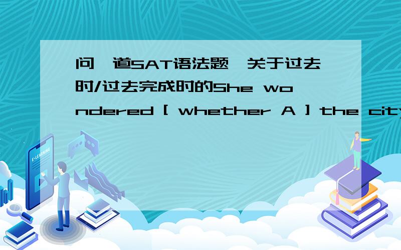 问一道SAT语法题,关于过去时/过去完成时的She wondered [ whether A ] the city [ had changed B ] a lot after she [had left C] to go [ to college D ].No error.E额 还有一道Sonia Gandhi stepped [ aside A ] just as she had [ secured B ]