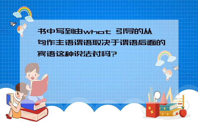 书中写到由what 引导的从句作主语谓语取决于谓语后面的宾语这种说法对吗?