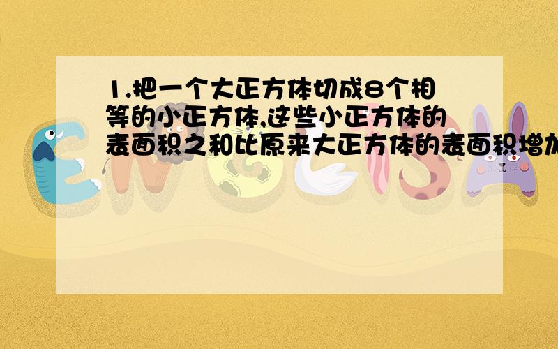 1.把一个大正方体切成8个相等的小正方体,这些小正方体的表面积之和比原来大正方体的表面积增加了（ ）倍2.张家与李家本月收入的钱数之比是8:5,本月开支的钱数之比是8:3,月底张家结余240