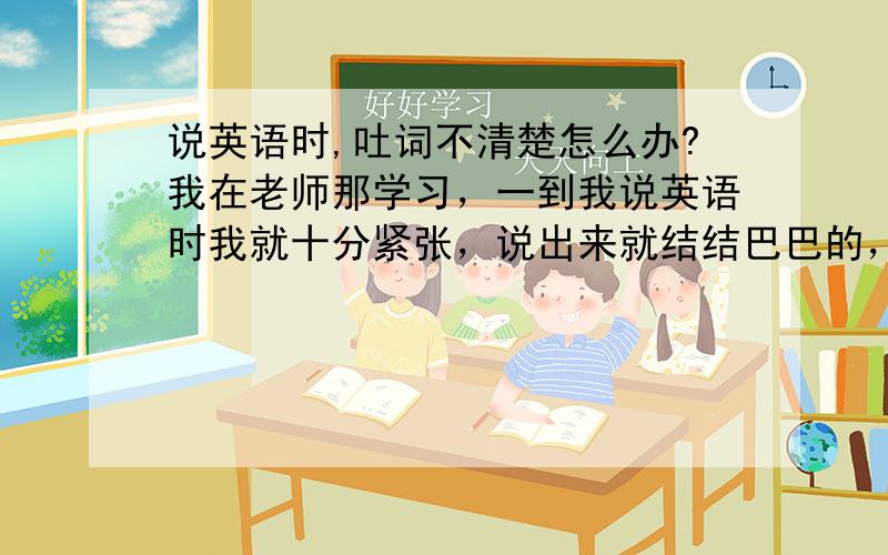 说英语时,吐词不清楚怎么办?我在老师那学习，一到我说英语时我就十分紧张，说出来就结结巴巴的，吐词也不怎么清楚，应该怎么解决，平时说话也不会这样，自己一个人下去练习说英语