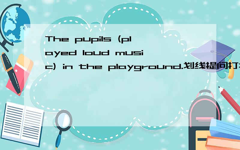 The pupils (played loud music) in the playground.划线提问打括号的就是等于划线部分