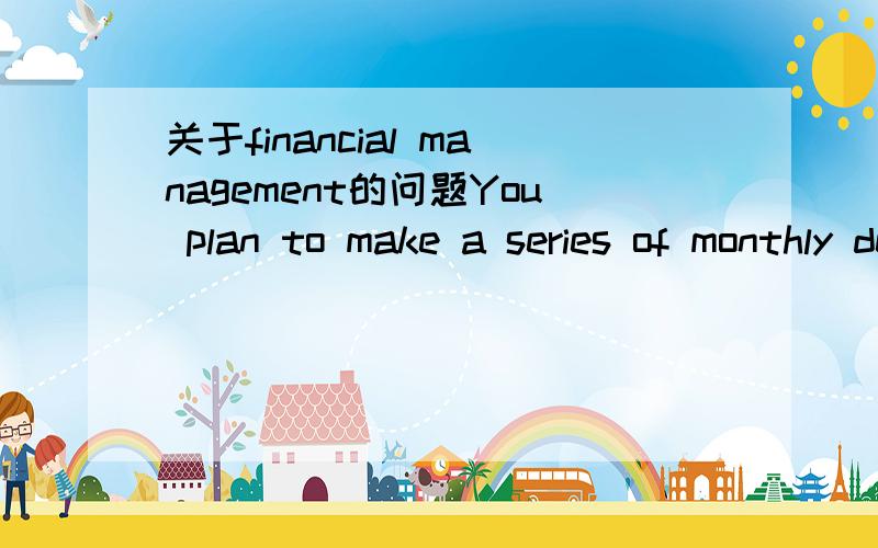 关于financial management的问题You plan to make a series of monthly deposits for 35 years to save for your retirement,with the first deposit made today and the last deposit at the date of your retirement.A month after your retirement from work,yo