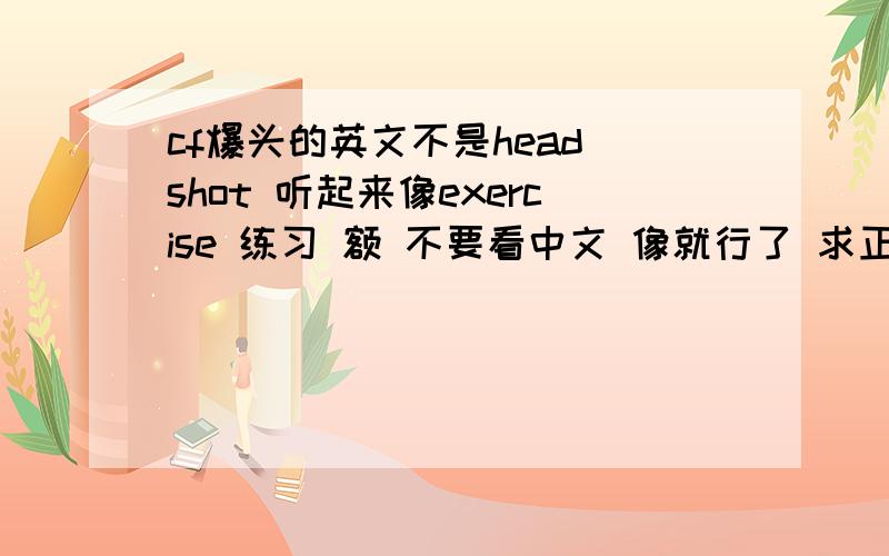 cf爆头的英文不是head shot 听起来像exercise 练习 额 不要看中文 像就行了 求正确的英文!