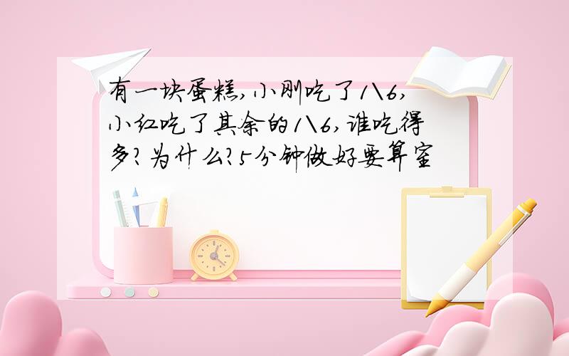 有一块蛋糕,小刚吃了1\6,小红吃了其余的1\6,谁吃得多?为什么?5分钟做好要算室