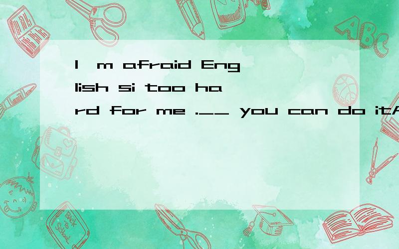 I,m afraid English si too hard for me .__ you can do itA.i'm sorry to hear that B.don'tgive it upC.so am l D.tt's terrible选?why/