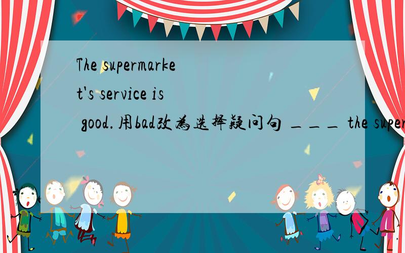 The supermarket's service is good.用bad改为选择疑问句 ___ the supermarket's service ___ ___ __ ?