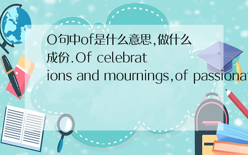 O句中of是什么意思,做什么成份.Of celebrations and mournings,of passionate love and the longing thereof.做什么成份.原文From the depths of outer space,our planet Earth is a magnificent blue dot.Teeming with a diversity of people,engag