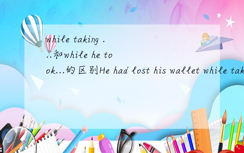 while taking ...和while he took...的区别He had lost his wallet while taking his saving to the bank.和He had lost his wallet while he took his saving to the bank.有没有语法上的错误?两者意义上有什么区别吗?为什么?