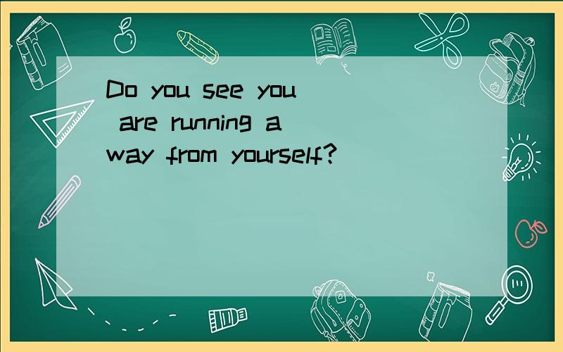 Do you see you are running away from yourself?