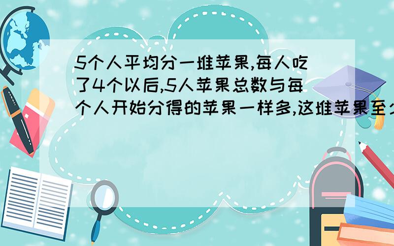 5个人平均分一堆苹果,每人吃了4个以后,5人苹果总数与每个人开始分得的苹果一样多,这堆苹果至少有多少个