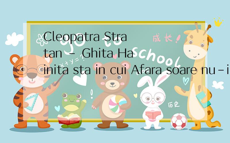 Cleopatra Stratan - Ghita Hainita sta in cui Afara soare nu-i Nimic nu-i bun de cand Ma gandesc la Ghita Dar Ghita nu-i in sat Eu m-am interesat Imi pare ca-i plecat Dupa granita...Greu' tare mi-i de greu' Vreau' da nu stiu ce vreau; Stiu ca si tu ma