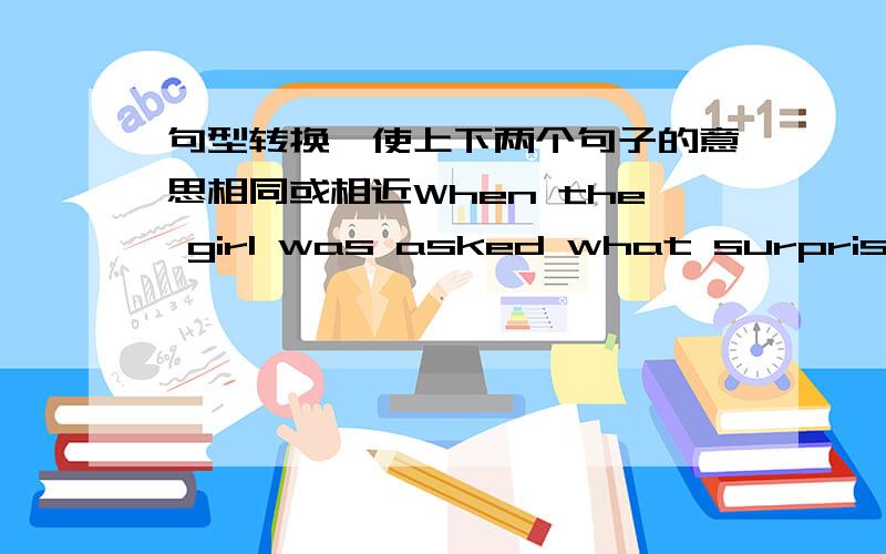 句型转换,使上下两个句子的意思相同或相近When the girl was asked what surprised her most,she was not able to say a word.改成 ＿＿what surprised her most,she was not able to say a word.