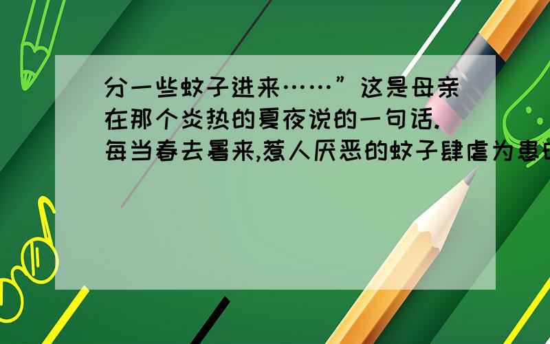 分一些蚊子进来……”这是母亲在那个炎热的夏夜说的一句话.每当春去暑来,惹人厌恶的蚊子肆虐为患时,我便会想起这句话.那年夏天很热,蚊虫猖撅.从遥远的外地赶回家的第一晚,我在父母的