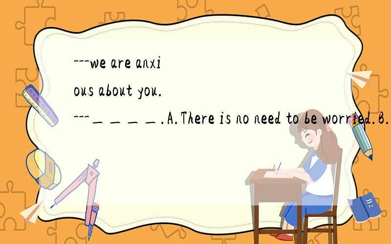 ---we are anxious about you.---____.A.There is no need to be worried.B.that's very kind of you.选什么,为什么?