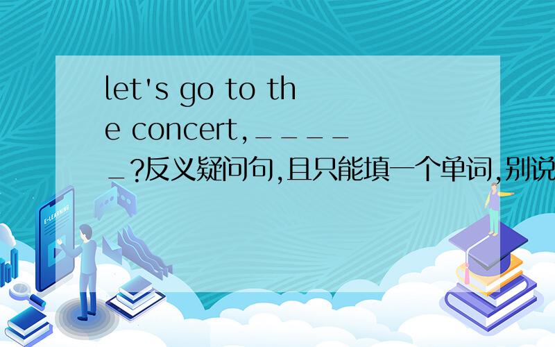 let's go to the concert,_____?反义疑问句,且只能填一个单词,别说是shall we 空格里只能限填一词.请把原因也说一下~