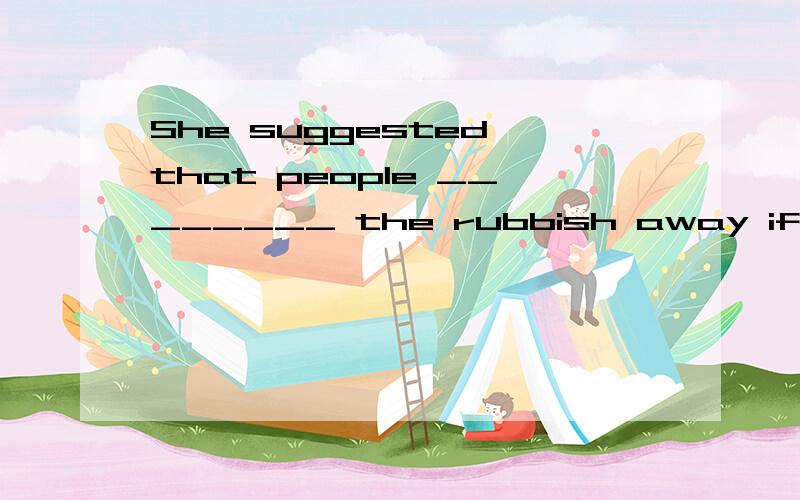 She suggested that people ________ the rubbish away if the rubbish bins were full.A.taking B.should take C.would take D.takes