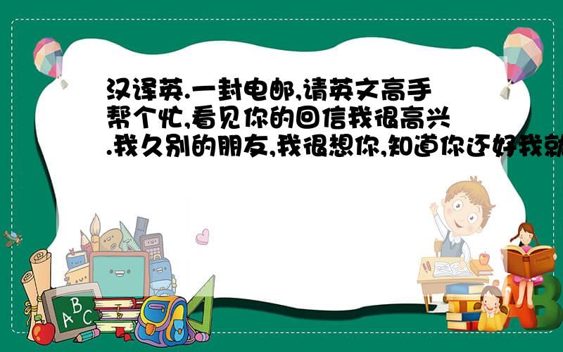 汉译英.一封电邮,请英文高手帮个忙,看见你的回信我很高兴.我久别的朋友,我很想你,知道你还好我就放心了,你的爸爸妈妈好吗?你会做中国菜吗?你妈妈说好吃吗?安迪很可爱,它一定又长大了.