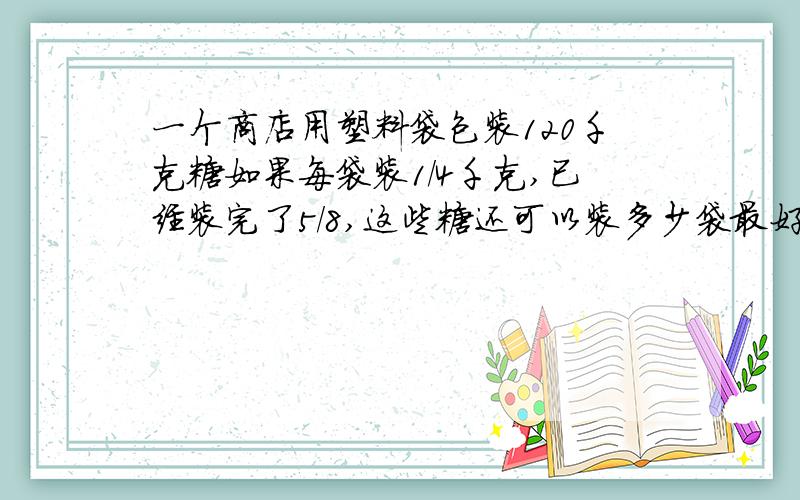 一个商店用塑料袋包装120千克糖如果每袋装1/4千克,已经装完了5/8,这些糖还可以装多少袋最好有计算过程,