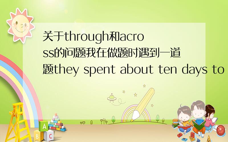 关于through和across的问题我在做题时遇到一道题they spent about ten days to go（ ）the big desert（沙漠）a.across b.through c.cross d.crossing我选的是b 因为在我看来此题指的是穿过沙漠 应该是从内部穿过去