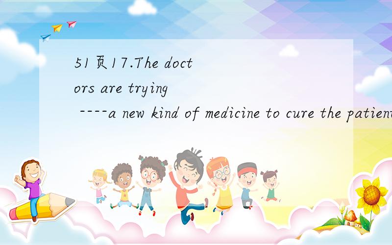 51页17.The doctors are trying ----a new kind of medicine to cure the patient A.using B.to use C.use 理由